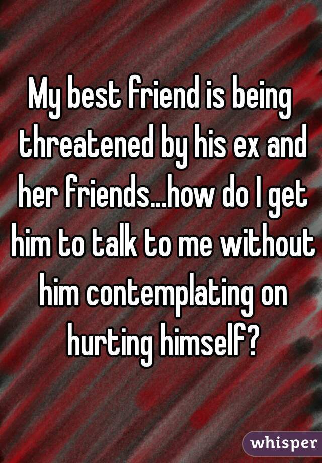 My best friend is being threatened by his ex and her friends...how do I get him to talk to me without him contemplating on hurting himself?