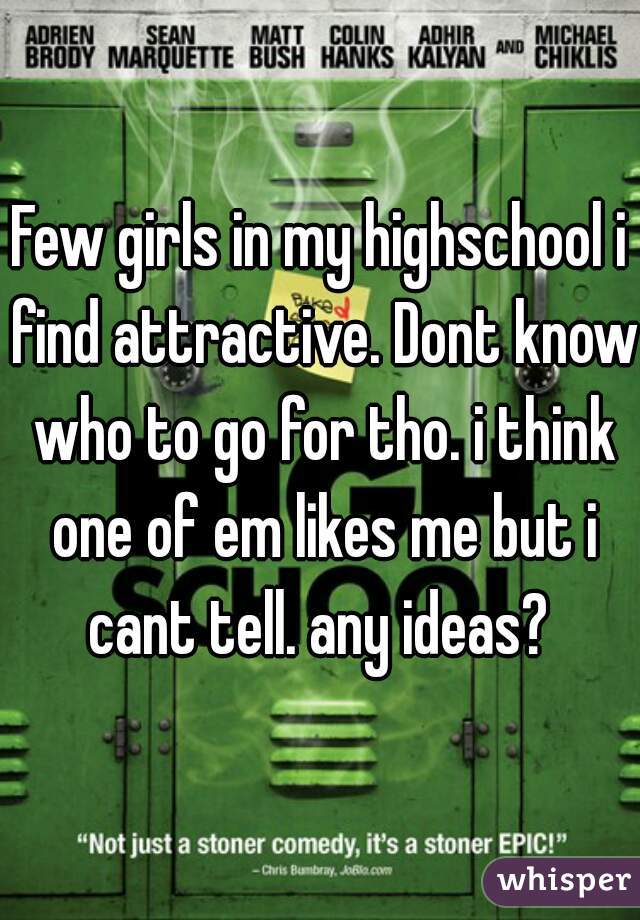 Few girls in my highschool i find attractive. Dont know who to go for tho. i think one of em likes me but i cant tell. any ideas? 