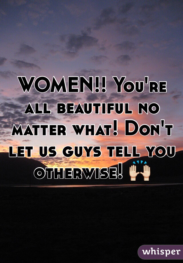 WOMEN!! You're all beautiful no matter what! Don't let us guys tell you otherwise! 🙌