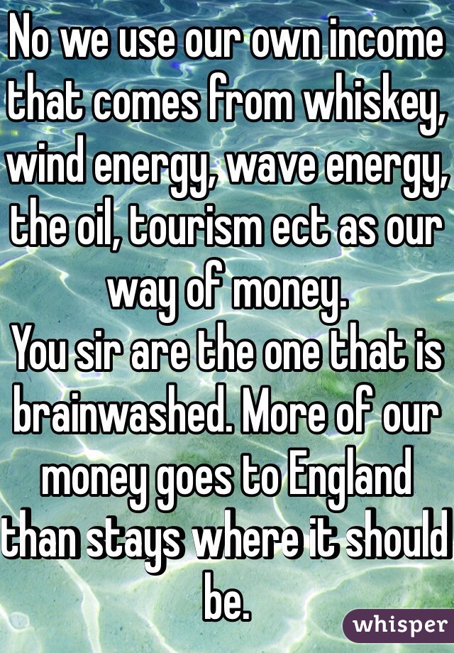 No we use our own income that comes from whiskey, wind energy, wave energy, the oil, tourism ect as our way of money. 
You sir are the one that is brainwashed. More of our money goes to England than stays where it should be. 