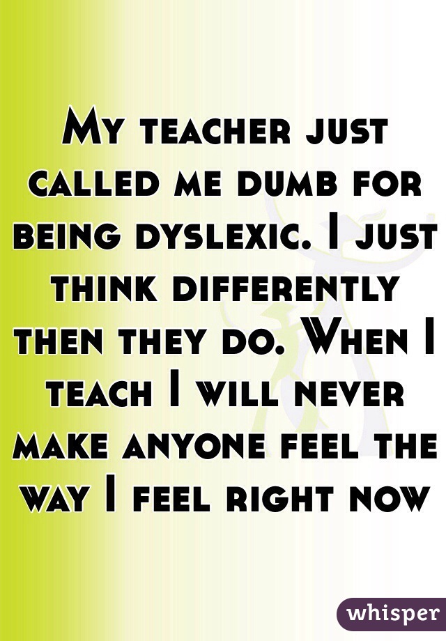 My teacher just called me dumb for being dyslexic. I just think differently then they do. When I teach I will never make anyone feel the way I feel right now