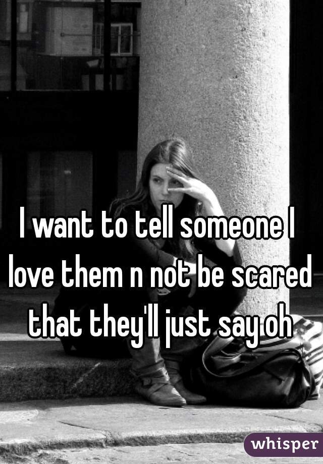 I want to tell someone I love them n not be scared that they'll just say oh