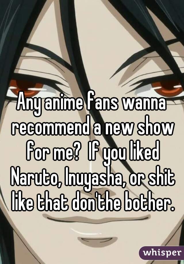 Any anime fans wanna recommend a new show for me?  If you liked Naruto, Inuyasha, or shit like that don'the bother.