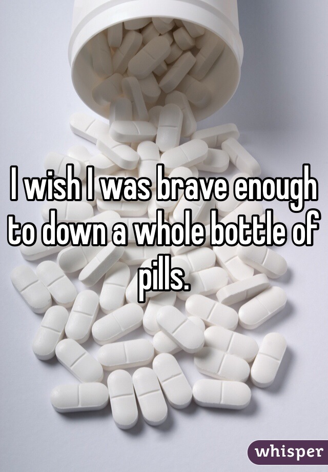 I wish I was brave enough to down a whole bottle of pills. 