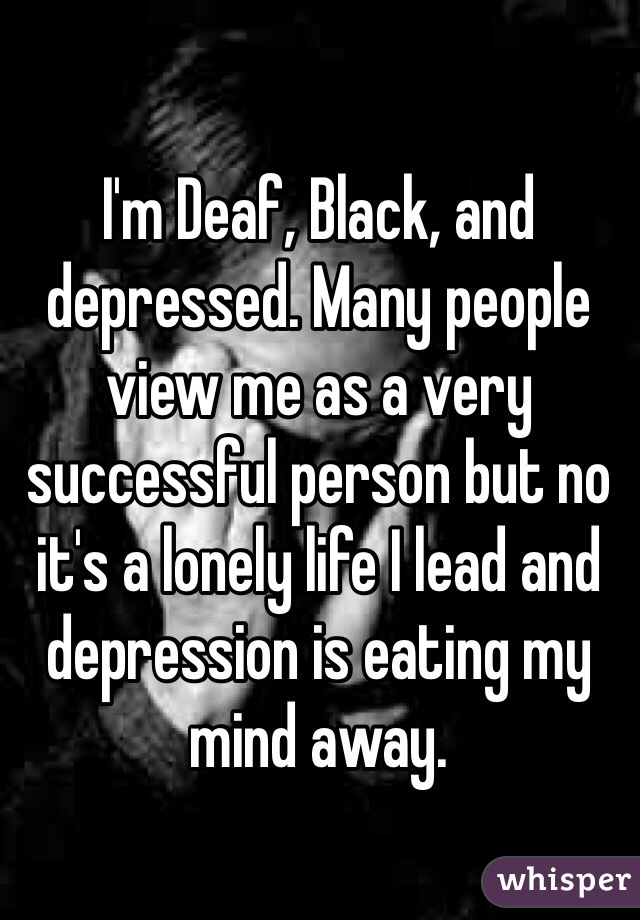 I'm Deaf, Black, and depressed. Many people view me as a very successful person but no it's a lonely life I lead and depression is eating my mind away. 