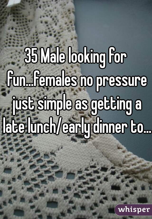 35 Male looking for fun...females no pressure just simple as getting a late lunch/early dinner to...  