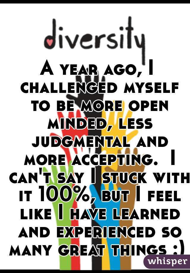 A year ago, I challenged myself to be more open minded, less judgmental and more accepting.  I can't say I stuck with it 100%, but I feel like I have learned and experienced so many great things :) 