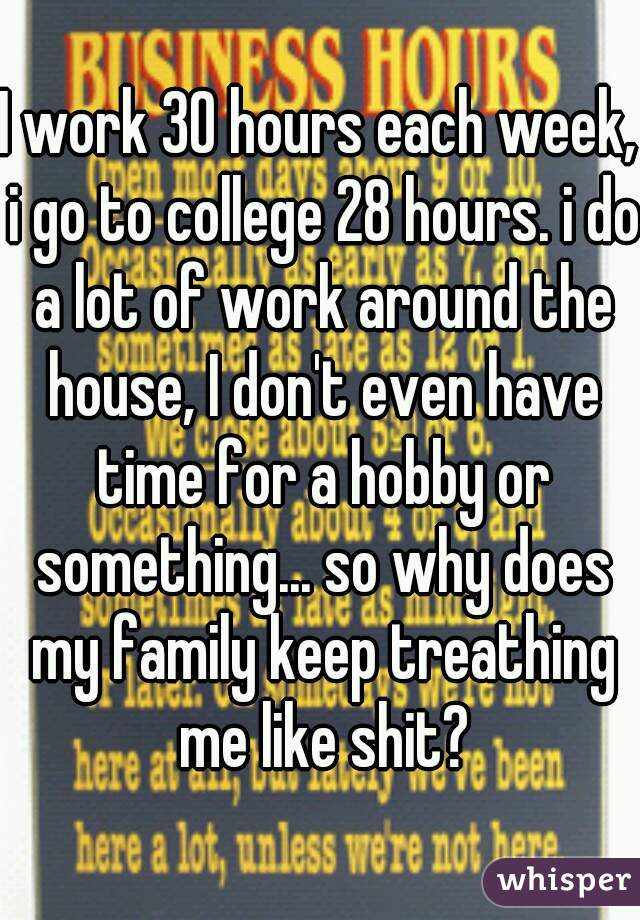 I work 30 hours each week, i go to college 28 hours. i do a lot of work around the house, I don't even have time for a hobby or something... so why does my family keep treathing me like shit?