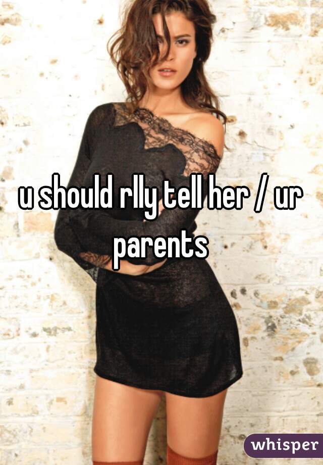 u should rlly tell her / ur parents 