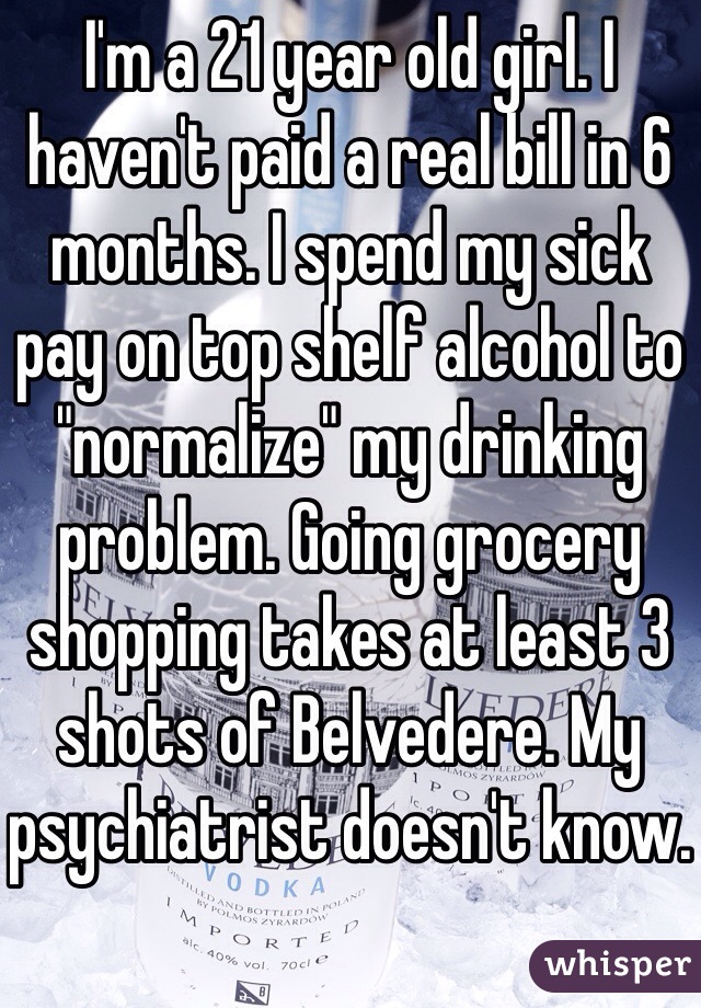 I'm a 21 year old girl. I haven't paid a real bill in 6 months. I spend my sick pay on top shelf alcohol to "normalize" my drinking problem. Going grocery shopping takes at least 3 shots of Belvedere. My psychiatrist doesn't know.