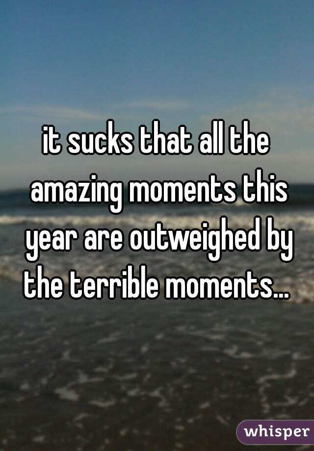it sucks that all the amazing moments this year are outweighed by the terrible moments... 
