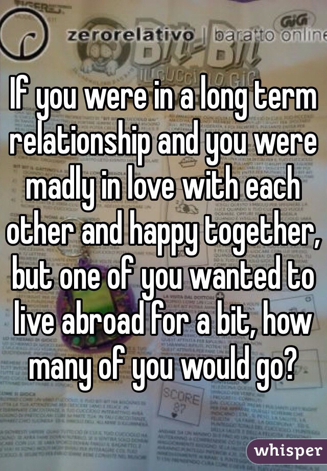 If you were in a long term relationship and you were madly in love with each other and happy together, but one of you wanted to live abroad for a bit, how many of you would go? 
