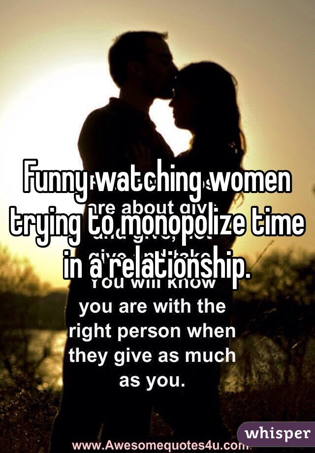 Funny watching women trying to monopolize time in a relationship. 