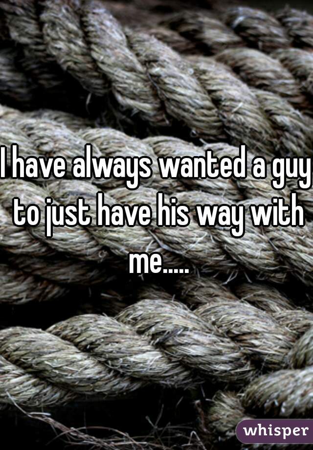 I have always wanted a guy to just have his way with me.....