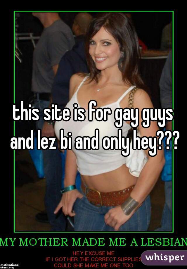 this site is for gay guys and lez bi and only hey???