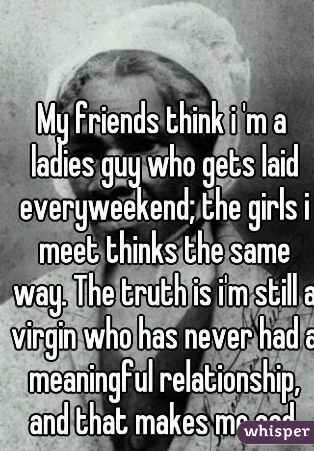 My friends think i 'm a ladies guy who gets laid everyweekend; the girls i meet thinks the same way. The truth is i'm still a virgin who has never had a meaningful relationship, and that makes me sad.