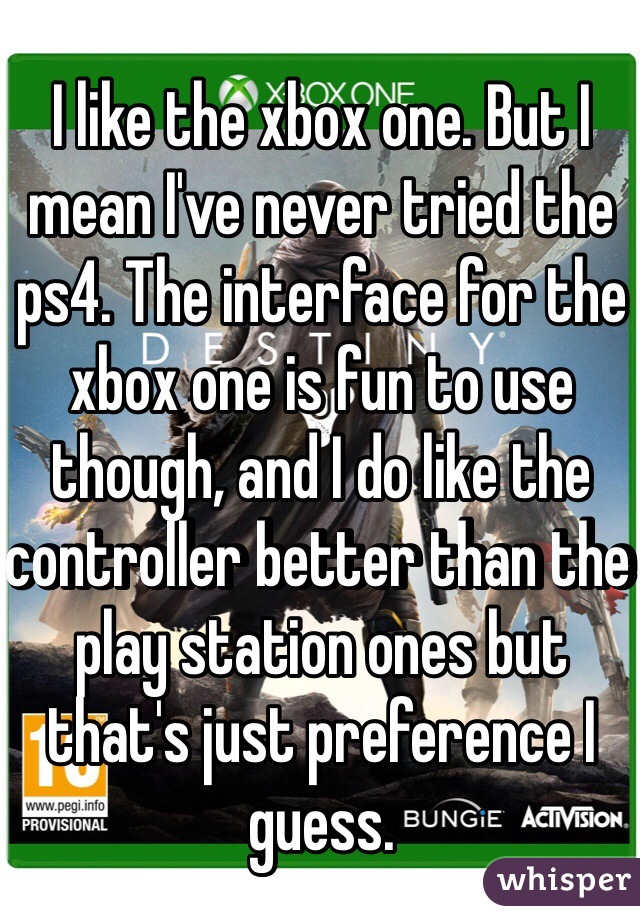I like the xbox one. But I mean I've never tried the ps4. The interface for the xbox one is fun to use though, and I do like the controller better than the play station ones but that's just preference I guess.