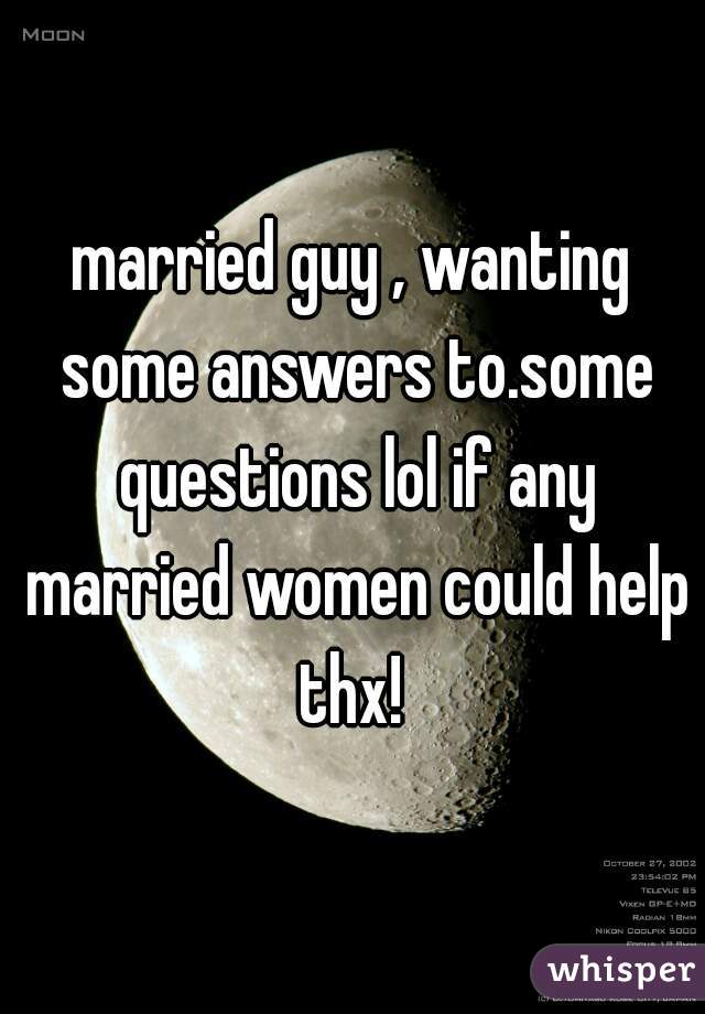 married guy , wanting some answers to.some questions lol if any married women could help thx! 