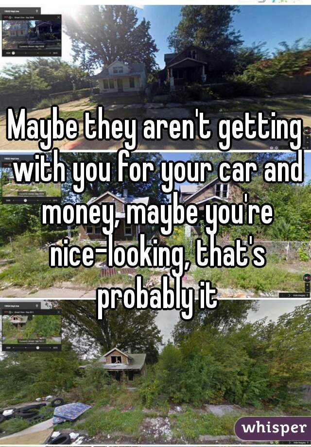 Maybe they aren't getting with you for your car and money, maybe you're nice-looking, that's probably it