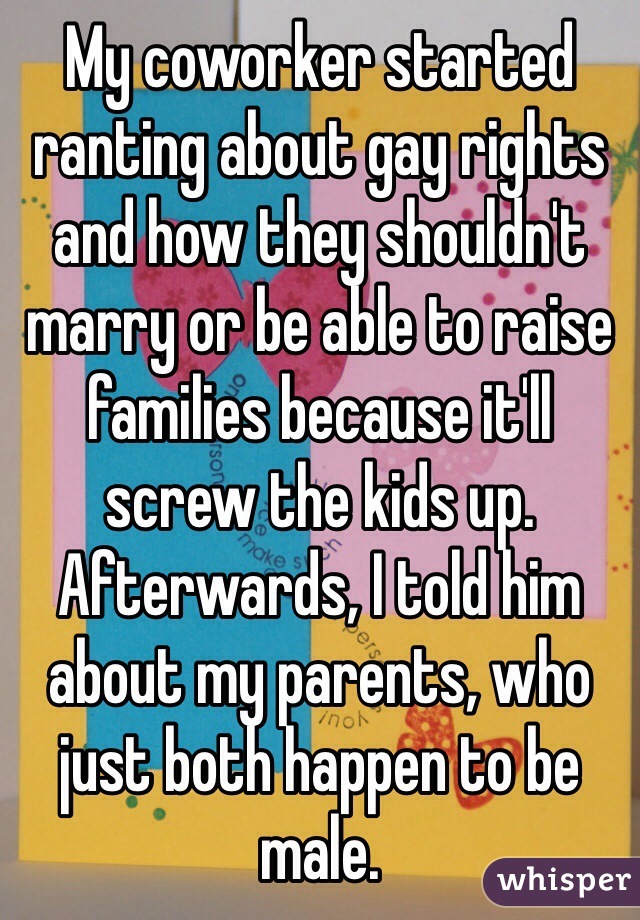 My coworker started ranting about gay rights and how they shouldn't marry or be able to raise families because it'll screw the kids up.
Afterwards, I told him about my parents, who just both happen to be male.