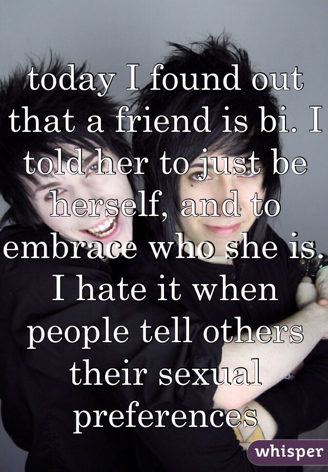 today I found out that a friend is bi. I told her to just be herself, and to embrace who she is. I hate it when people tell others their sexual preferences
