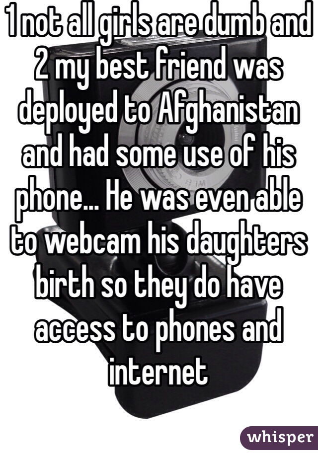 1 not all girls are dumb and 2 my best friend was deployed to Afghanistan and had some use of his phone... He was even able to webcam his daughters birth so they do have access to phones and internet 