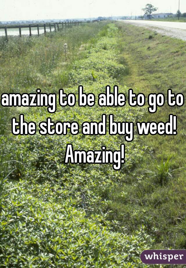 amazing to be able to go to the store and buy weed! Amazing!