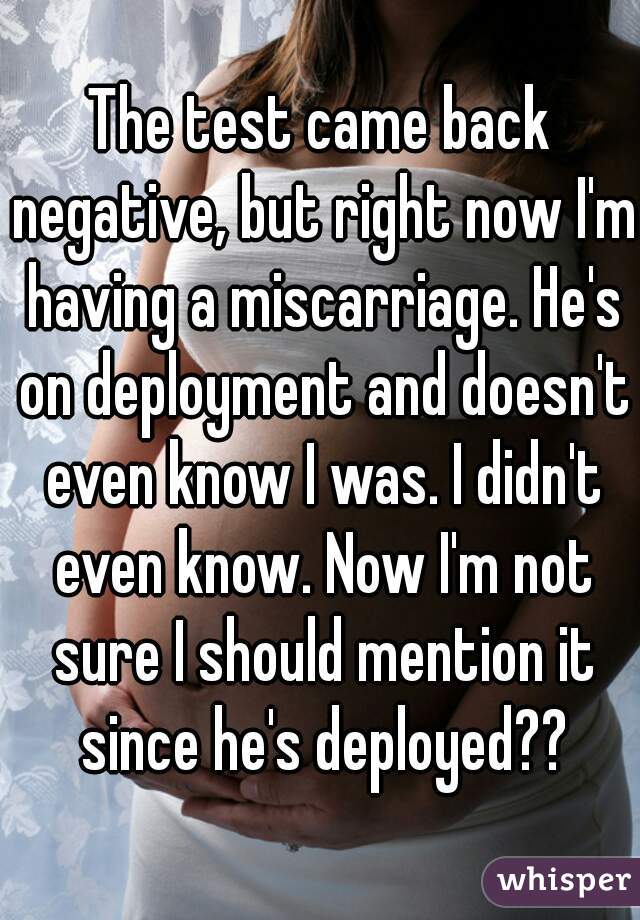 The test came back negative, but right now I'm having a miscarriage. He's on deployment and doesn't even know I was. I didn't even know. Now I'm not sure I should mention it since he's deployed??