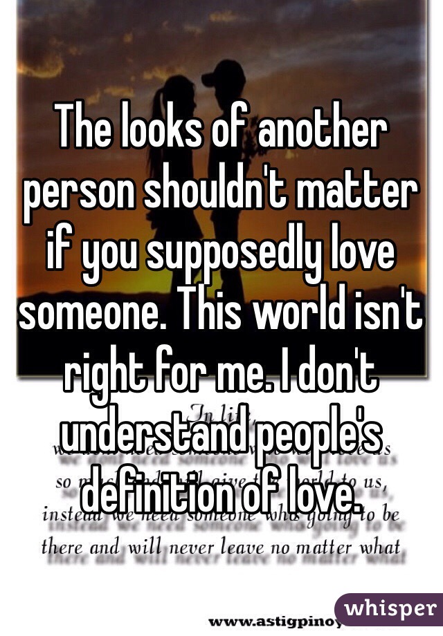 The looks of another person shouldn't matter if you supposedly love someone. This world isn't right for me. I don't understand people's definition of love. 