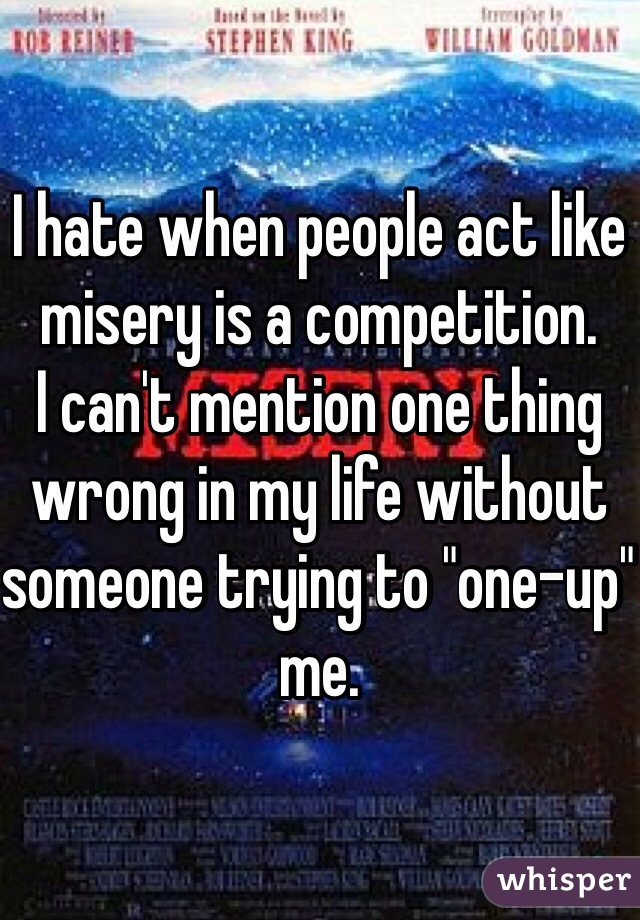 I hate when people act like misery is a competition. 
I can't mention one thing wrong in my life without someone trying to "one-up" me. 