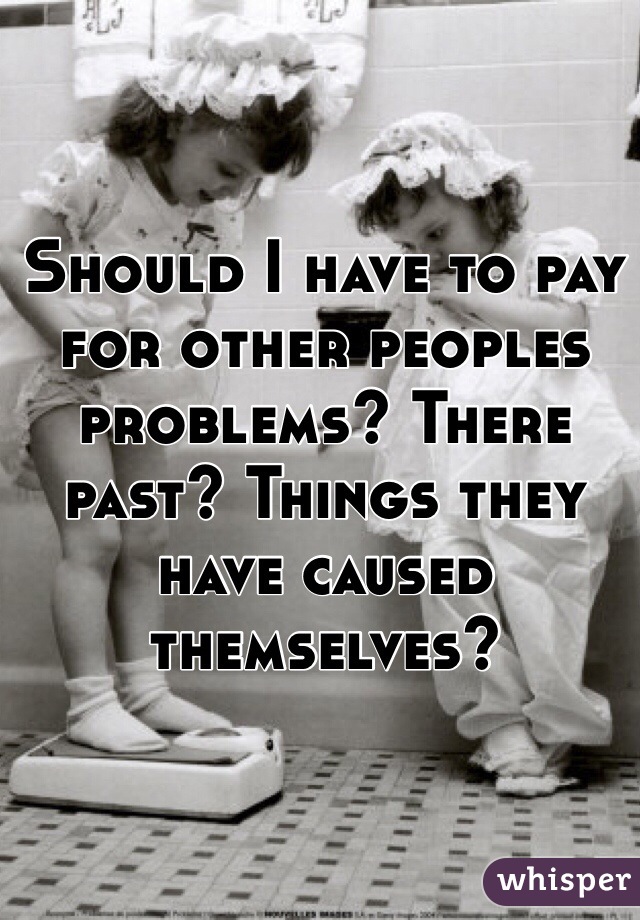 Should I have to pay for other peoples problems? There past? Things they have caused themselves?
