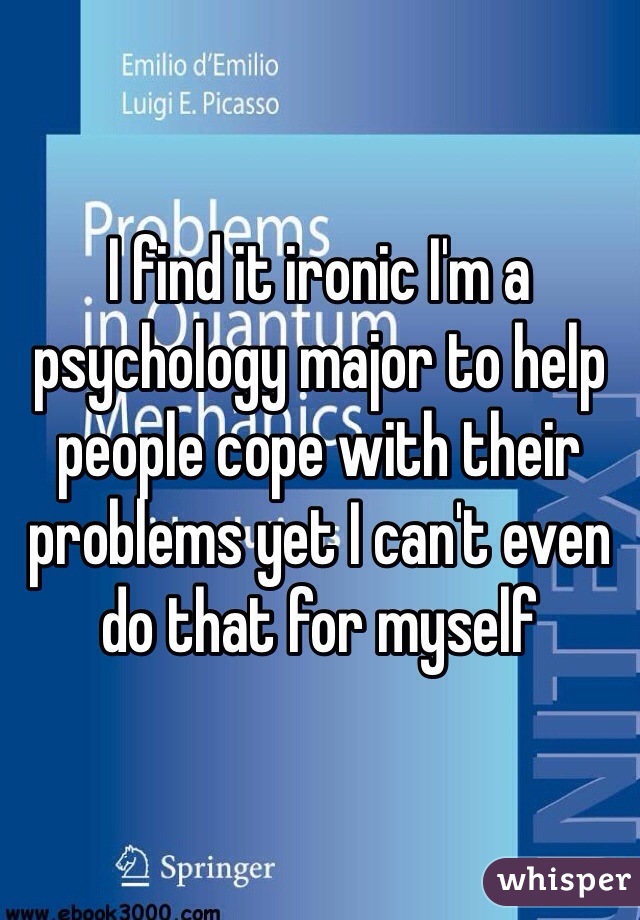 I find it ironic I'm a psychology major to help people cope with their problems yet I can't even do that for myself 
