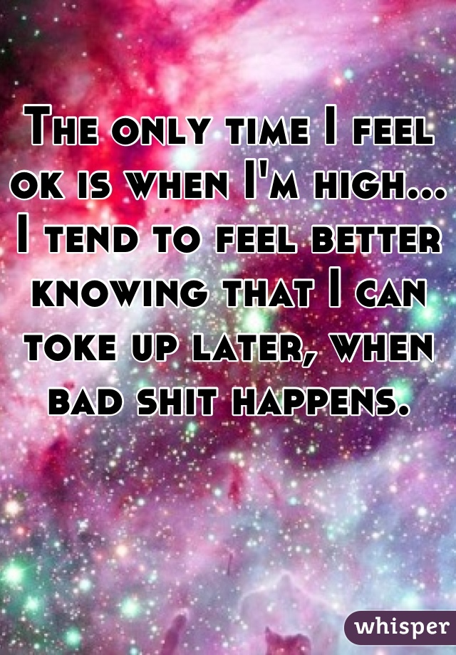 The only time I feel ok is when I'm high... I tend to feel better knowing that I can toke up later, when bad shit happens.