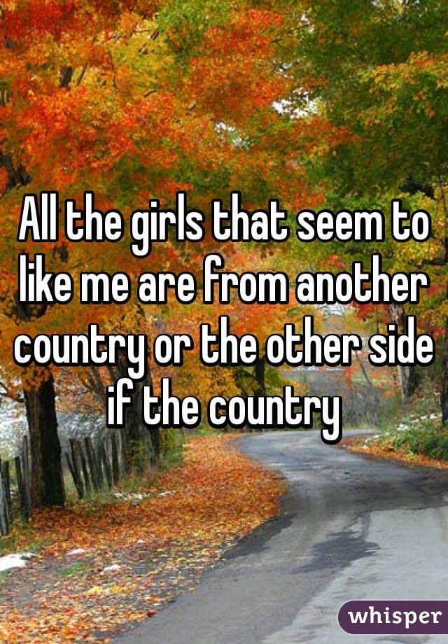 All the girls that seem to like me are from another country or the other side if the country