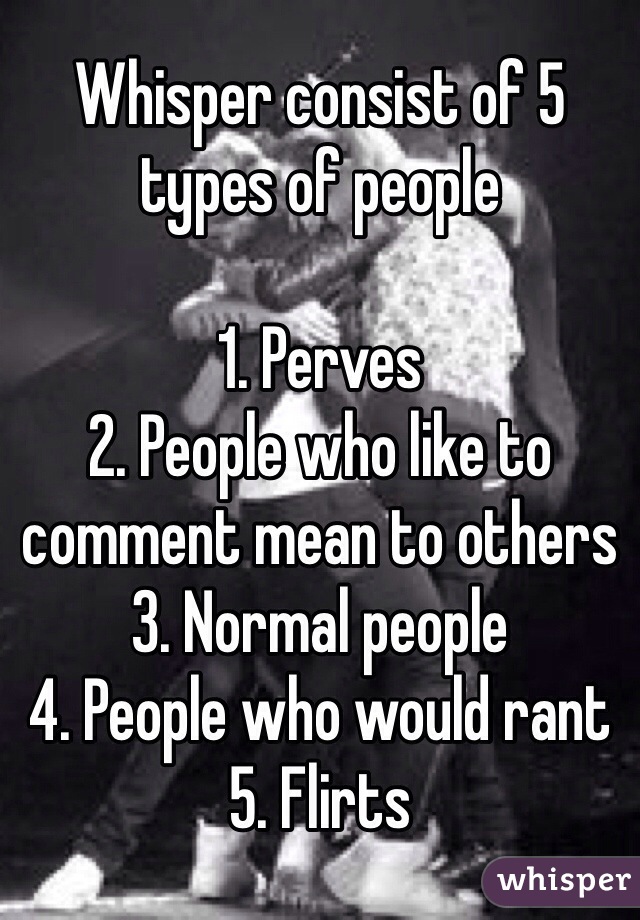 Whisper consist of 5 types of people

1. Perves
2. People who like to comment mean to others 
3. Normal people 
4. People who would rant 
5. Flirts 