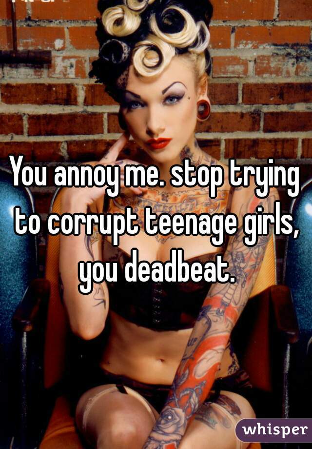 You annoy me. stop trying to corrupt teenage girls, you deadbeat.