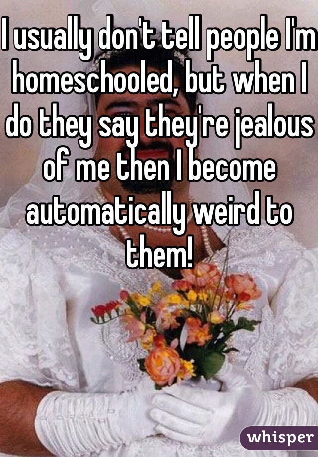 I usually don't tell people I'm homeschooled, but when I do they say they're jealous of me then I become automatically weird to them! 