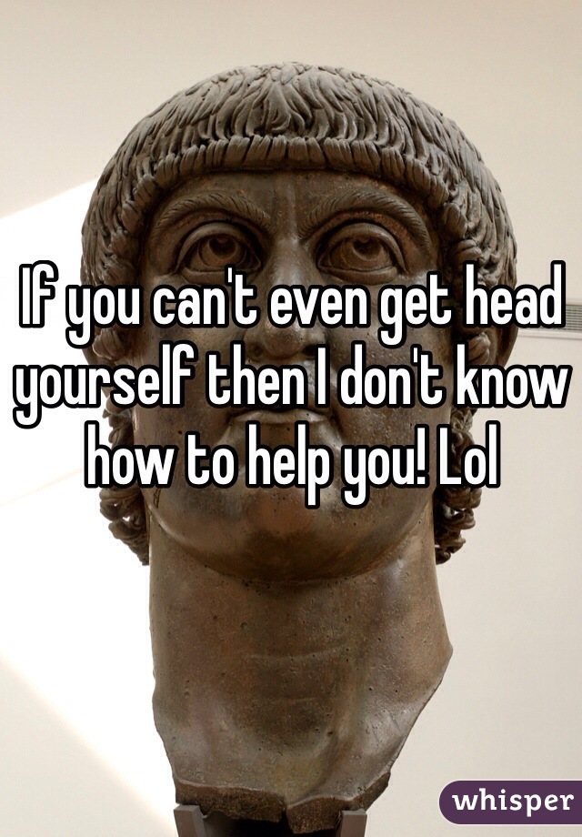 If you can't even get head yourself then I don't know how to help you! Lol 