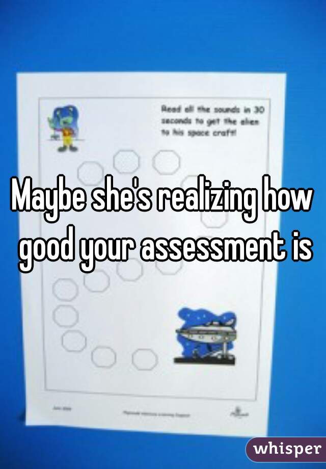 Maybe she's realizing how good your assessment is