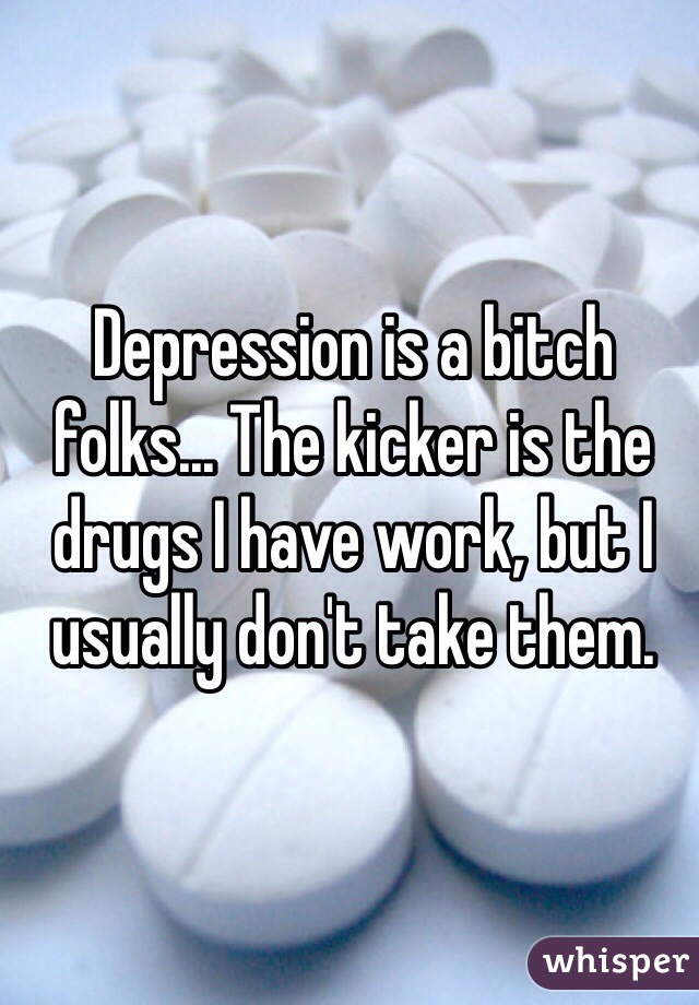Depression is a bitch folks... The kicker is the drugs I have work, but I usually don't take them. 