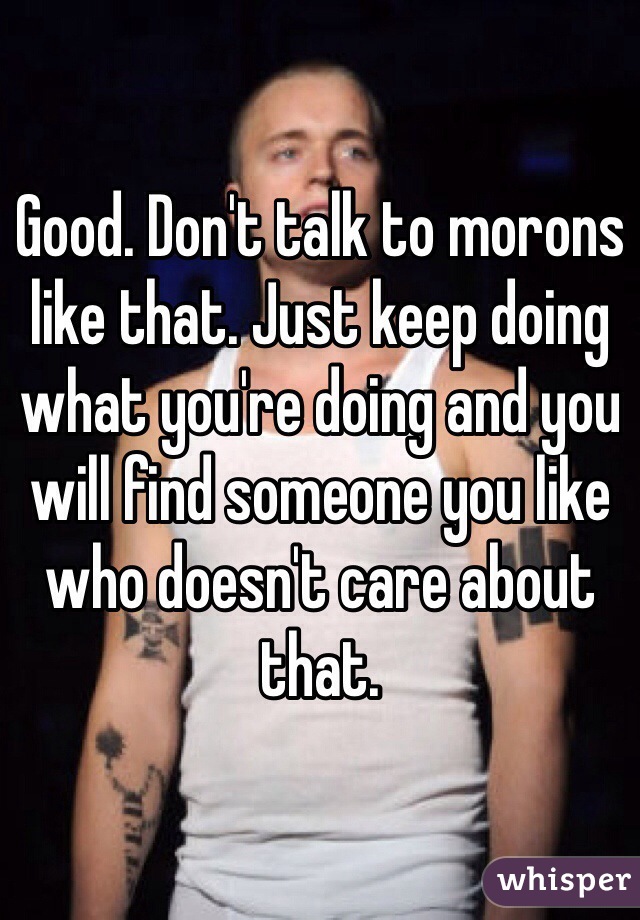 Good. Don't talk to morons like that. Just keep doing what you're doing and you will find someone you like who doesn't care about that. 