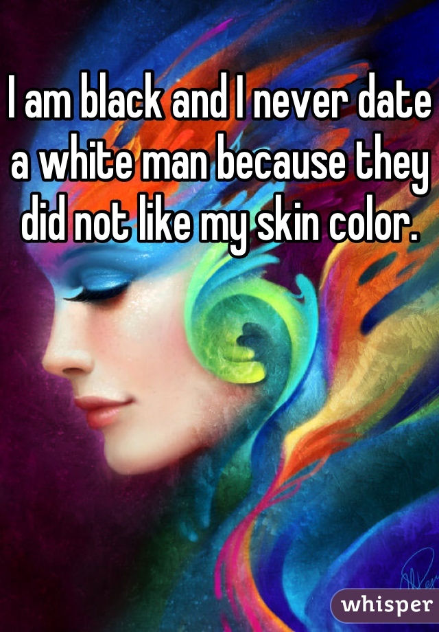 I am black and I never date a white man because they did not like my skin color.