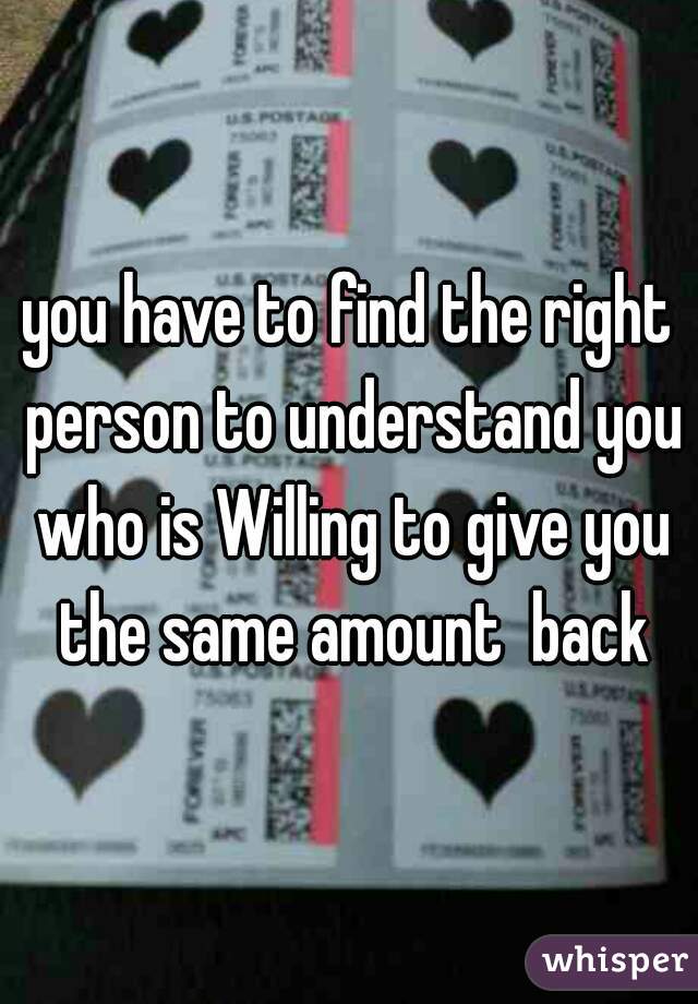 you have to find the right person to understand you who is Willing to give you the same amount  back