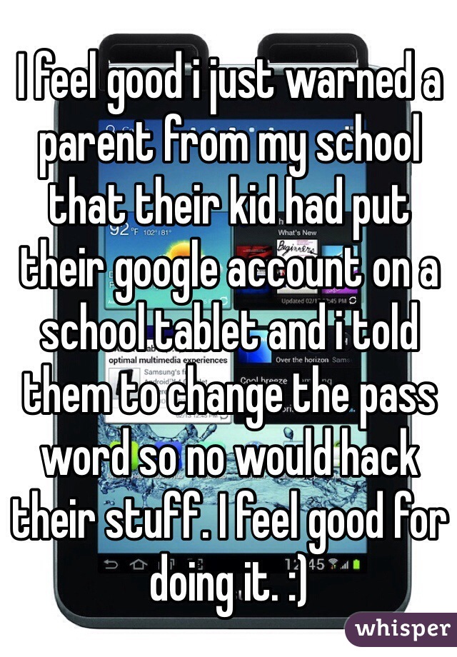 I feel good i just warned a parent from my school that their kid had put their google account on a school tablet and i told them to change the pass word so no would hack their stuff. I feel good for doing it. :)