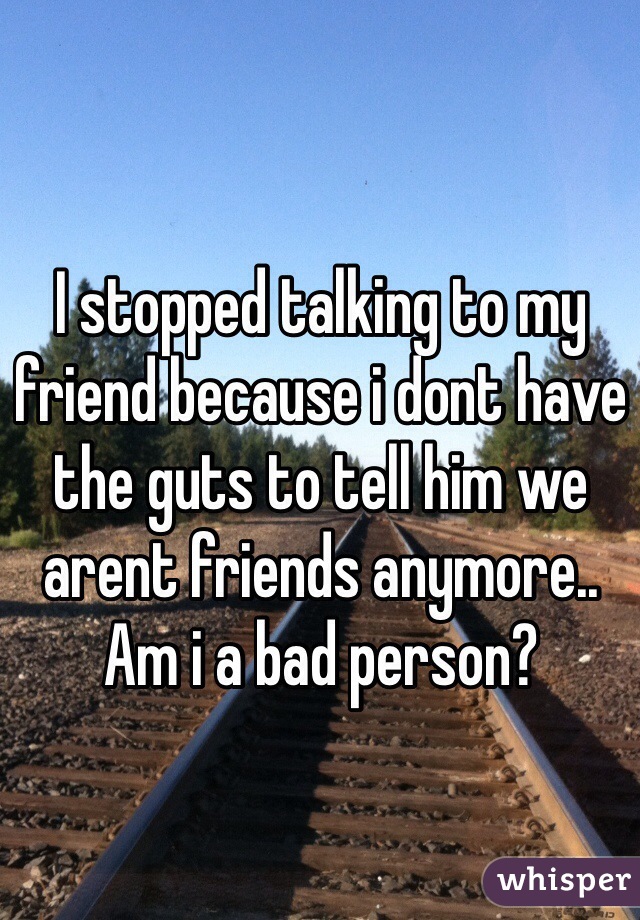 I stopped talking to my friend because i dont have the guts to tell him we arent friends anymore.. Am i a bad person?