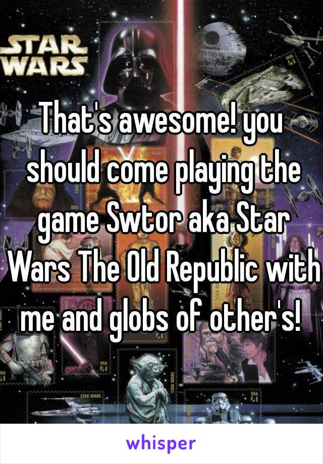 That's awesome! you should come playing the game Swtor aka Star Wars The Old Republic with me and globs of other's! 