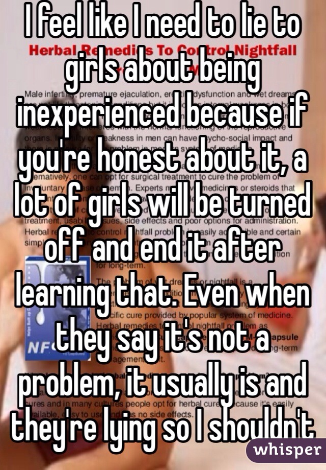 I feel like I need to lie to girls about being inexperienced because if you're honest about it, a lot of girls will be turned off and end it after learning that. Even when they say it's not a problem, it usually is and they're lying so I shouldn't 