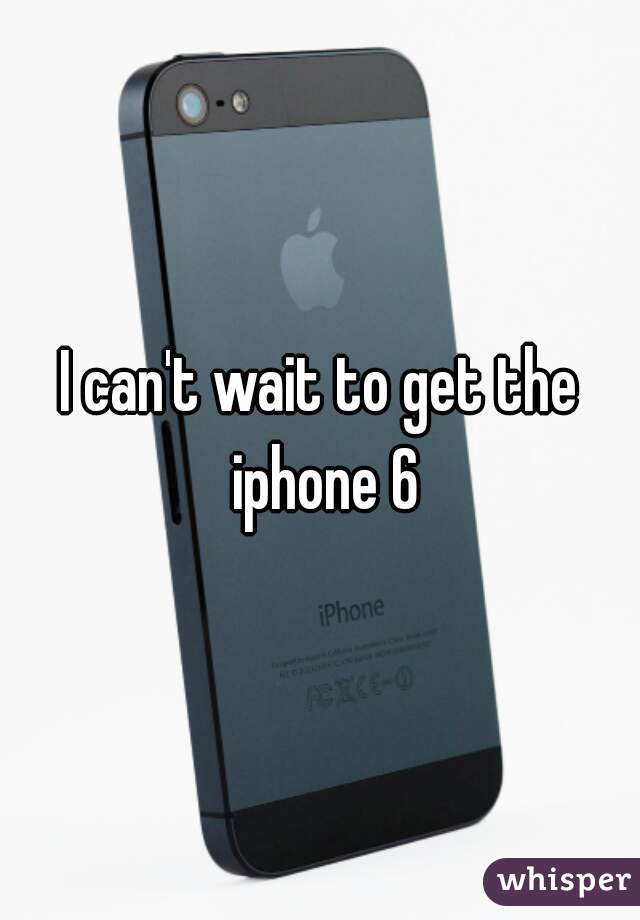 I can't wait to get the iphone 6