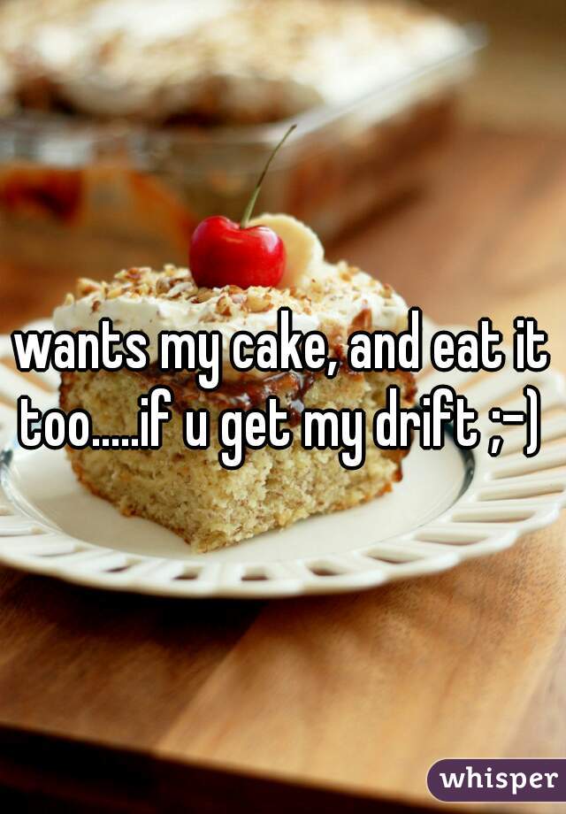 wants my cake, and eat it too.....if u get my drift ;-) 