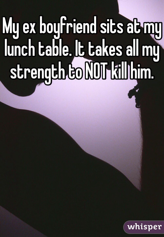 My ex boyfriend sits at my lunch table. It takes all my strength to NOT kill him. 